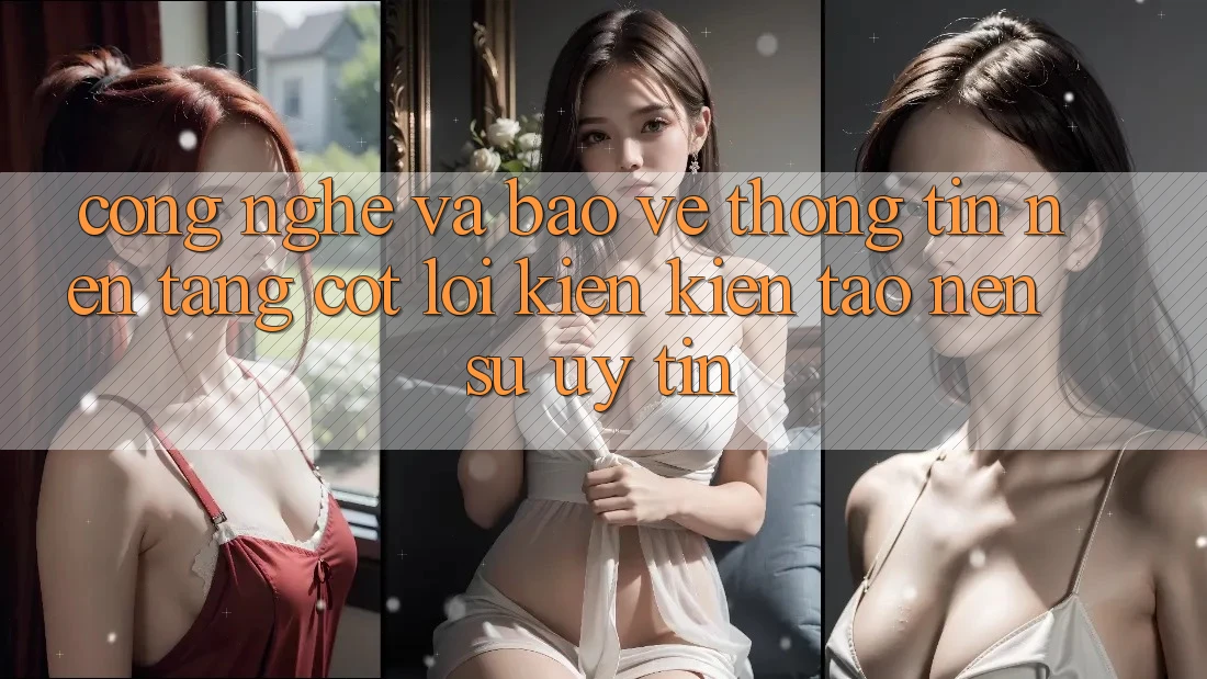 Công Nghệ Và Bảo vệ thông tin – Nền Tảng Cốt Lõi Kiến kiến tạo nên Sự Uy Tín