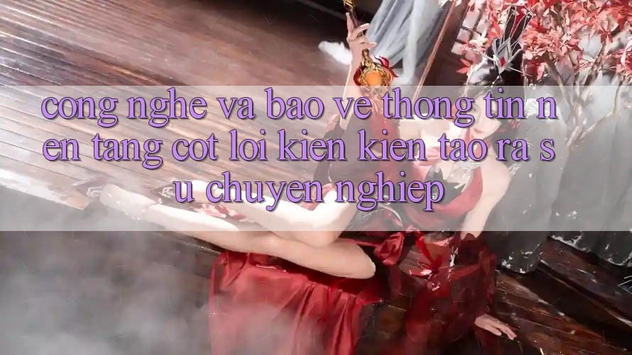 Công Nghệ Và Bảo vệ thông tin – Nền Tảng Cốt Lõi Kiến kiến tạo ra Sự Chuyên nghiệp