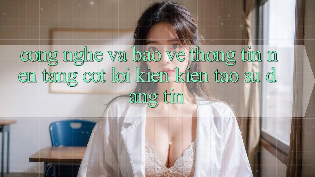 Công Nghệ Và Bảo vệ thông tin – Nền Tảng Cốt Lõi Kiến kiến tạo Sự Đáng tin