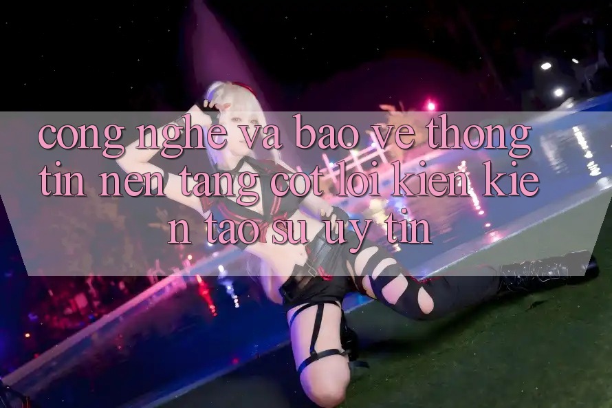 Công Nghệ Và Bảo vệ thông tin – Nền Tảng Cốt Lõi Kiến kiến tạo Sự Uy Tín
