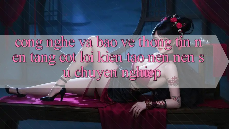 Công Nghệ Và Bảo vệ thông tin – Nền Tảng Cốt Lõi Kiến tạo nên Nên Sự Chuyên nghiệp