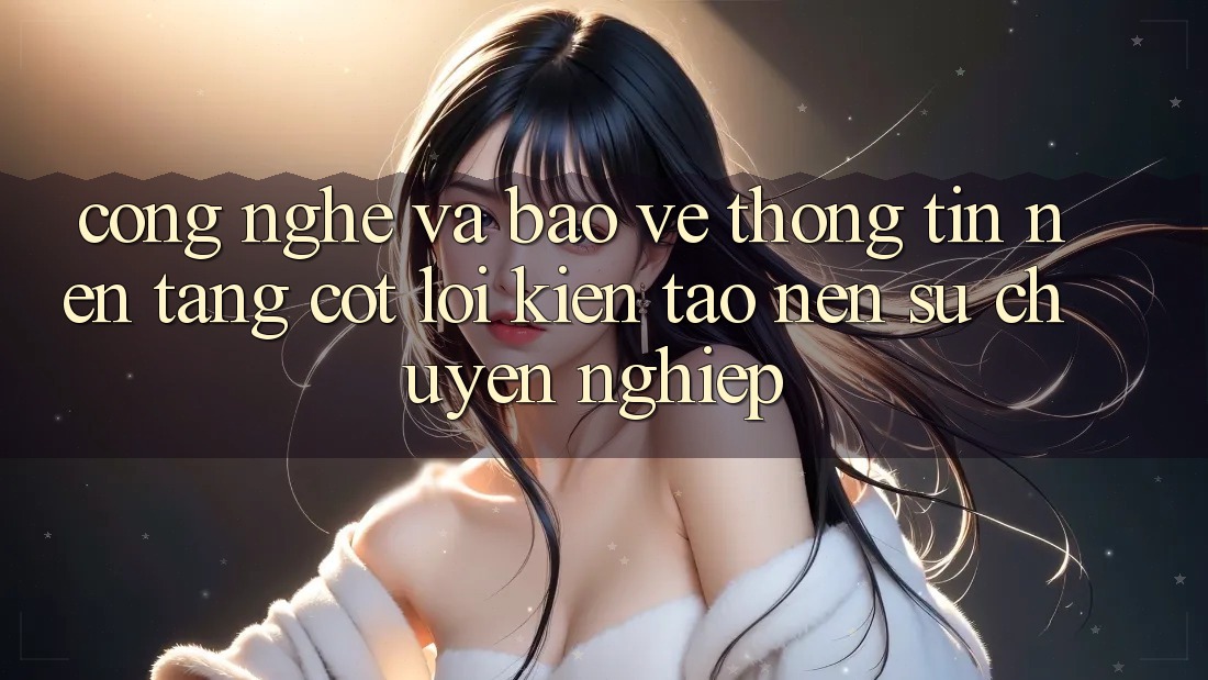 Công Nghệ Và Bảo vệ thông tin – Nền tảng Cốt Lõi Kiến tạo Nên Sự Chuyên nghiệp