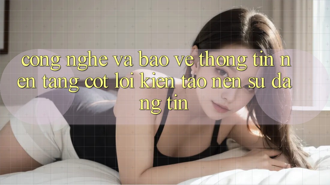Công Nghệ Và Bảo vệ thông tin – Nền Tảng Cốt Lõi Kiến tạo Nên Sự Đáng tin