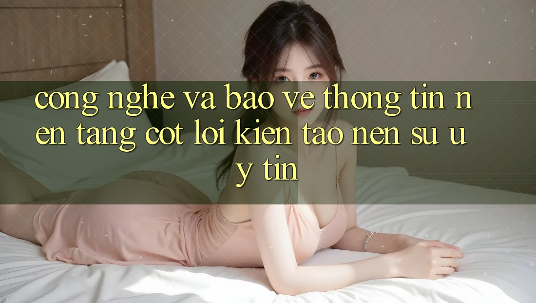 Công Nghệ Và Bảo vệ thông tin – Nền Tảng Cốt Lõi Kiến tạo Nên Sự Uy Tín