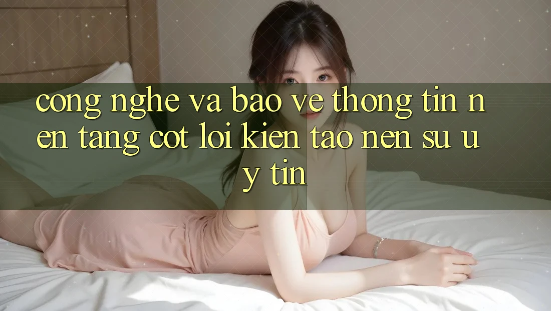 Công Nghệ Và Bảo vệ thông tin – Nền Tảng Cốt Lõi Kiến tạo nên Sự Uy Tín