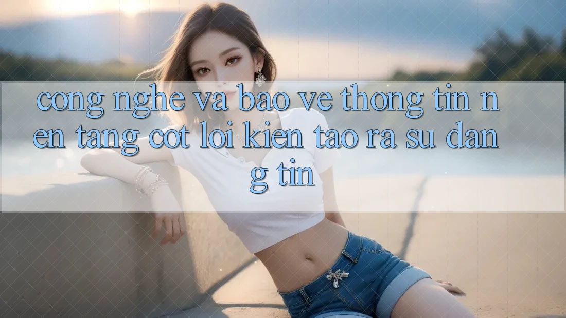 Công Nghệ Và Bảo vệ thông tin – Nền tảng Cốt Lõi Kiến tạo ra Sự Đáng tin