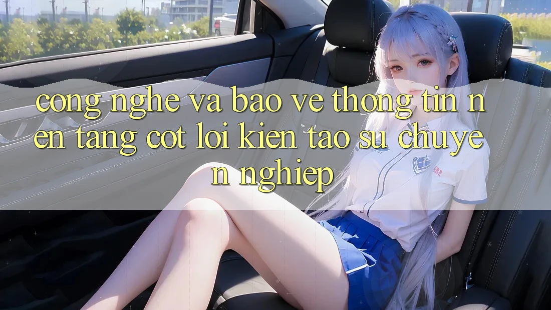 Công Nghệ Và Bảo vệ thông tin – Nền Tảng Cốt Lõi Kiến tạo Sự Chuyên nghiệp