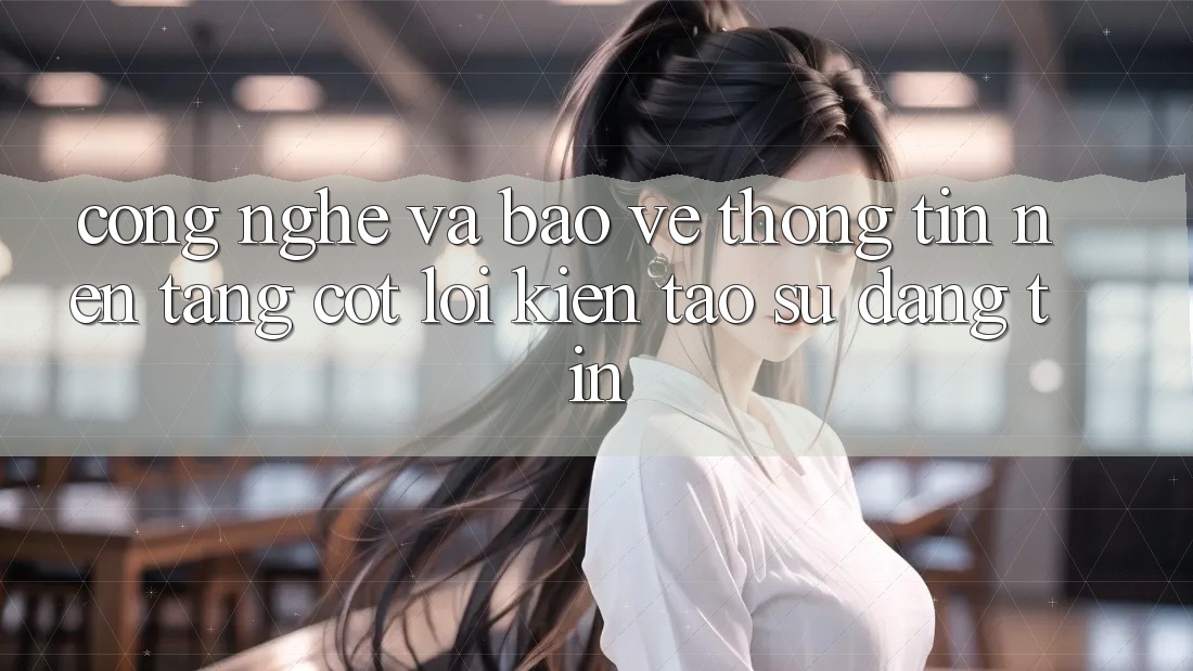 Công Nghệ Và Bảo vệ thông tin – Nền Tảng Cốt Lõi Kiến tạo Sự Đáng tin