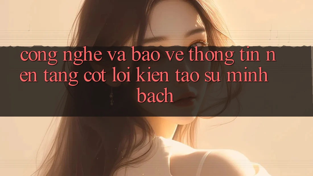 Công Nghệ Và Bảo vệ thông tin – Nền Tảng Cốt Lõi Kiến tạo Sự Minh bạch