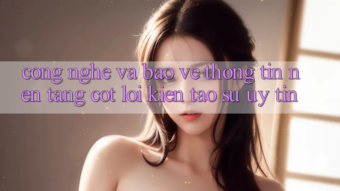 Công Nghệ Và Bảo vệ thông tin – Nền Tảng Cốt Lõi Kiến tạo Sự Uy Tín Công Nghệ Và Bảo vệ thông tin – Nền Tảng Cốt Lõi Kiến tạo Sự Uy Tín