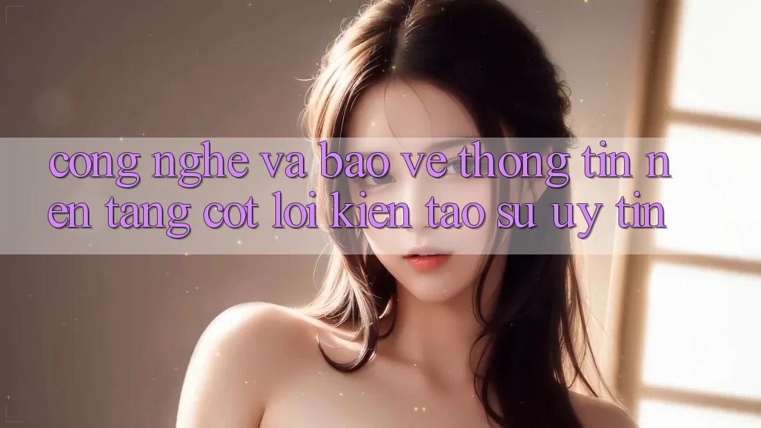 Công Nghệ Và Bảo vệ thông tin – Nền Tảng Cốt Lõi Kiến tạo Sự Uy Tín