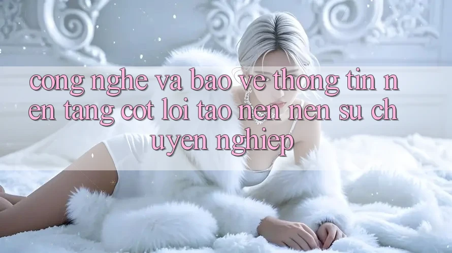 Công Nghệ Và Bảo vệ thông tin – Nền tảng Cốt Lõi Tạo nên Nên Sự Chuyên nghiệp