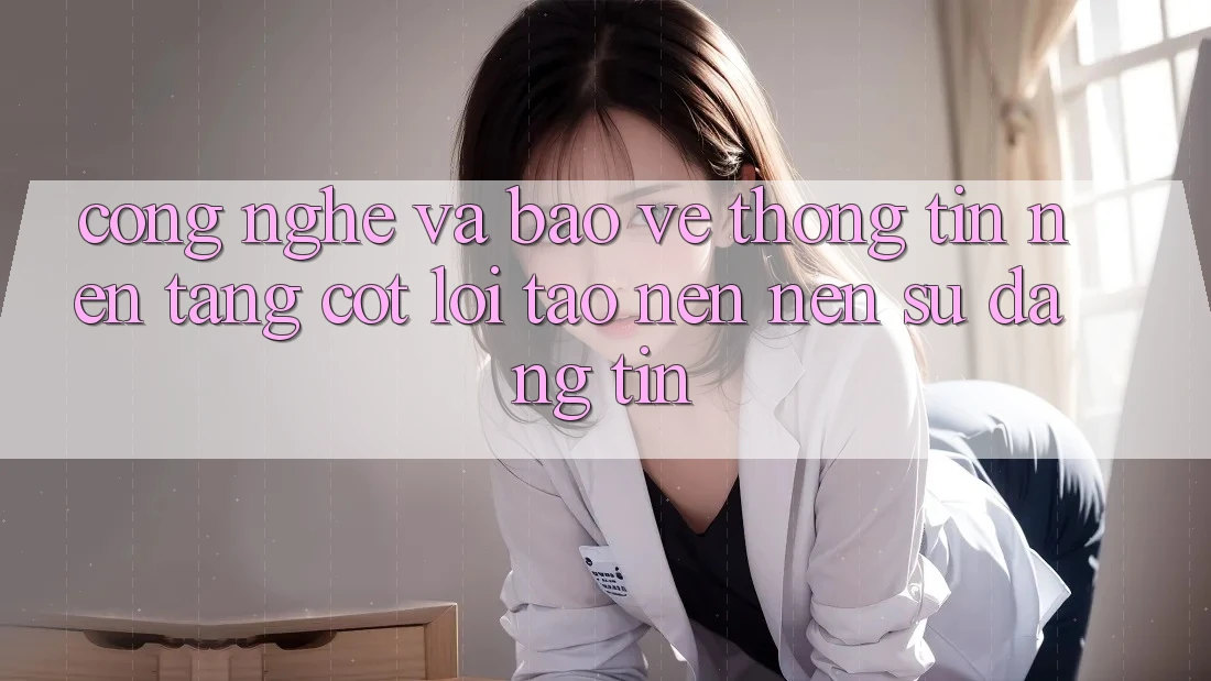 Công Nghệ Và Bảo vệ thông tin – Nền Tảng Cốt Lõi Tạo nên Nên Sự Đáng tin