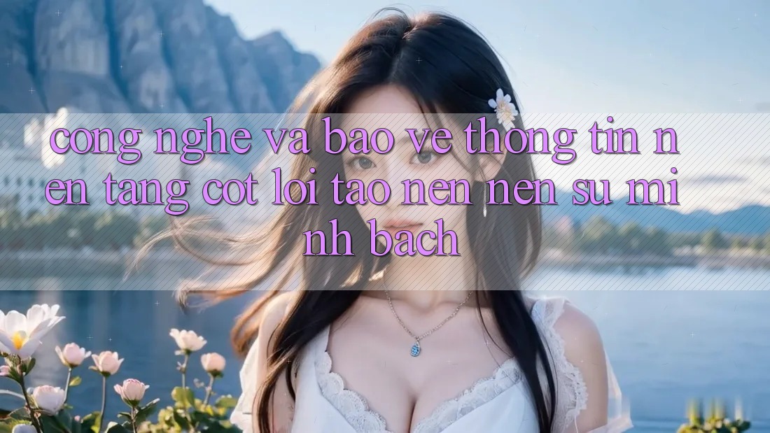Công Nghệ Và Bảo vệ thông tin – Nền Tảng Cốt Lõi Tạo nên nên Sự Minh bạch