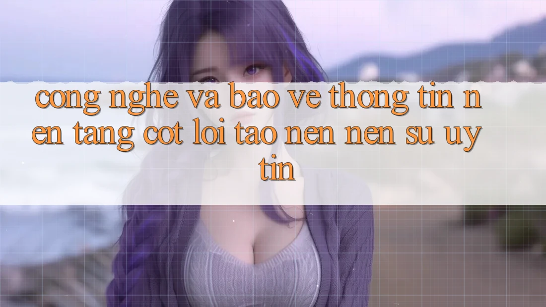 Công Nghệ Và Bảo vệ thông tin – Nền Tảng Cốt Lõi Tạo nên Nên Sự Uy Tín