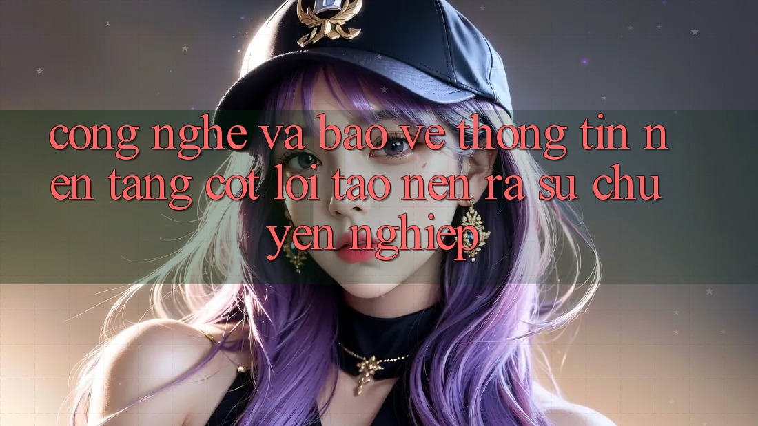 Công Nghệ Và Bảo vệ thông tin – Nền Tảng Cốt Lõi Tạo nên ra Sự Chuyên nghiệp