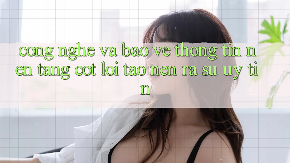 Công Nghệ Và Bảo vệ thông tin – Nền Tảng Cốt Lõi Tạo nên ra Sự Uy Tín