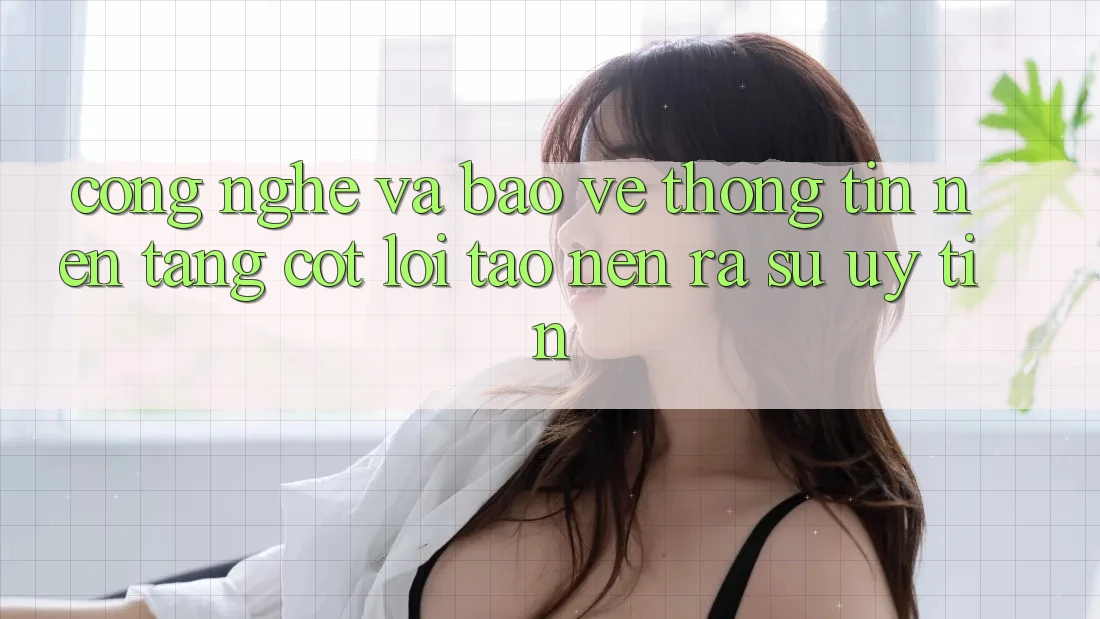 Công Nghệ Và Bảo vệ thông tin – Nền Tảng Cốt Lõi Tạo nên ra Sự Uy Tín