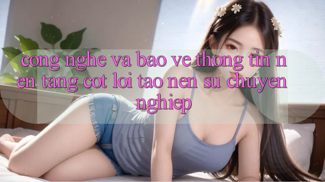 Công Nghệ Và Bảo vệ thông tin – Nền Tảng Cốt Lõi Tạo Nên Sự Chuyên nghiệp