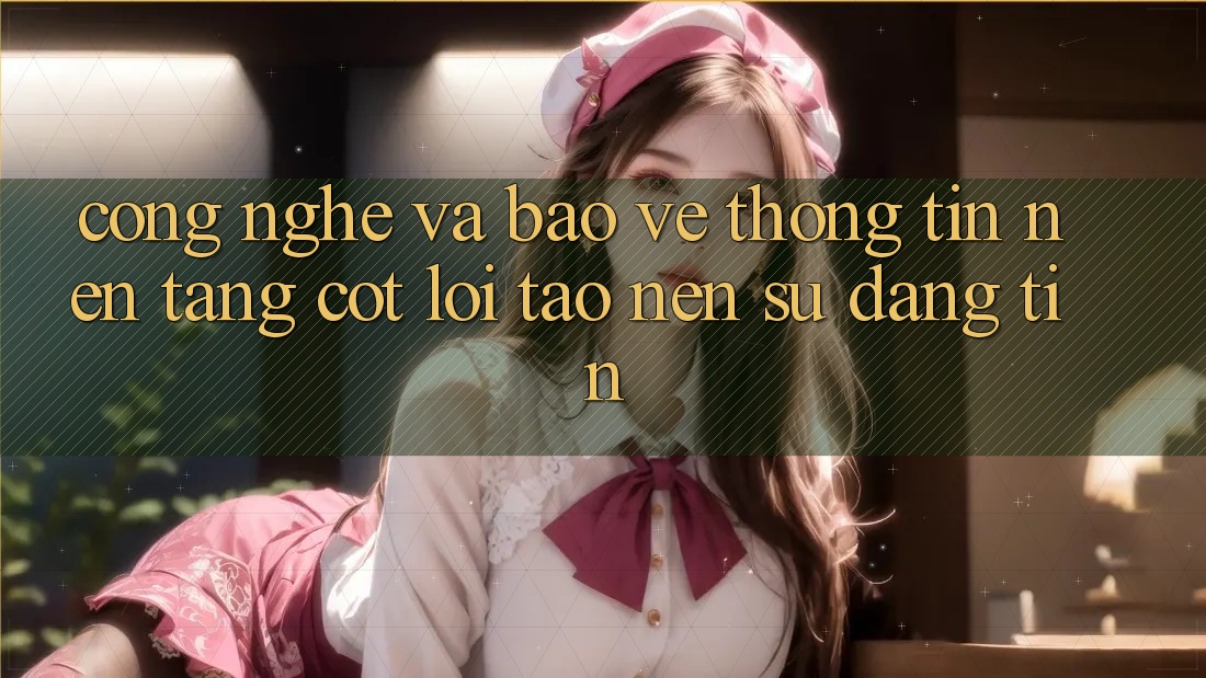 Công Nghệ Và Bảo vệ thông tin – Nền Tảng Cốt Lõi Tạo Nên Sự Đáng tin