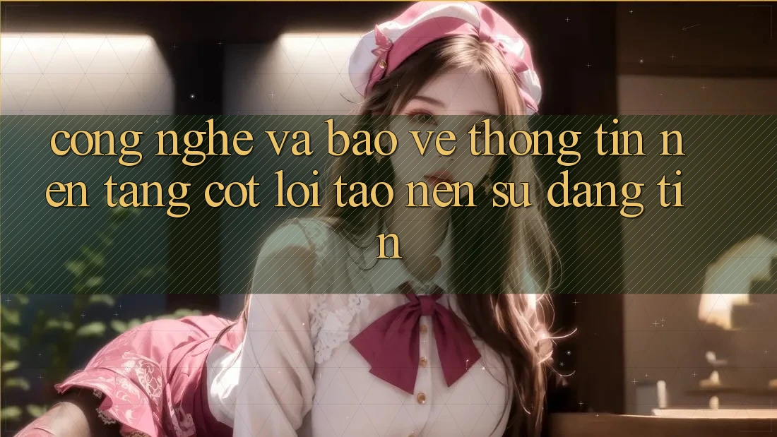 Công Nghệ Và Bảo vệ thông tin – Nền Tảng Cốt Lõi Tạo nên Sự Đáng tin