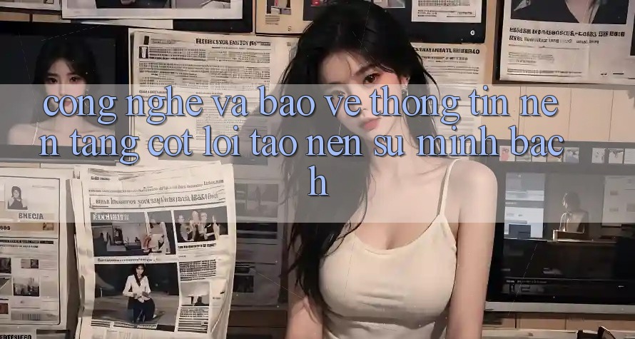 Công Nghệ Và Bảo vệ thông tin – Nền Tảng Cốt Lõi Tạo Nên Sự Minh bạch