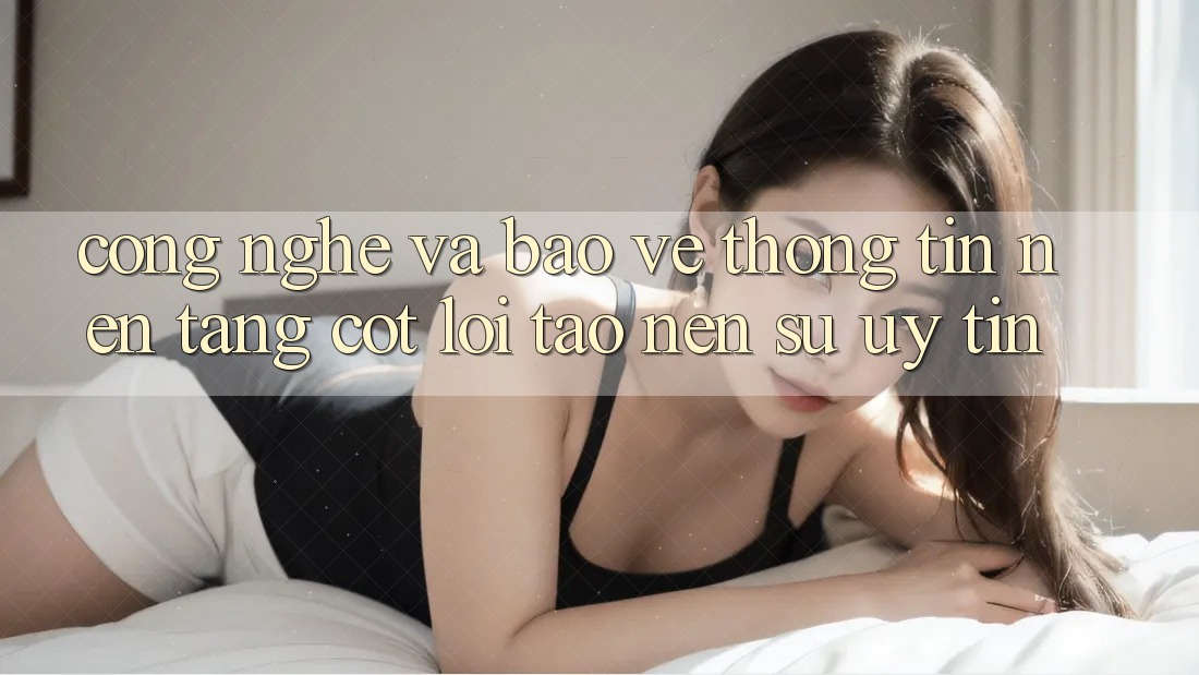 Công Nghệ Và Bảo vệ thông tin – Nền Tảng Cốt Lõi Tạo Nên Sự Uy Tín