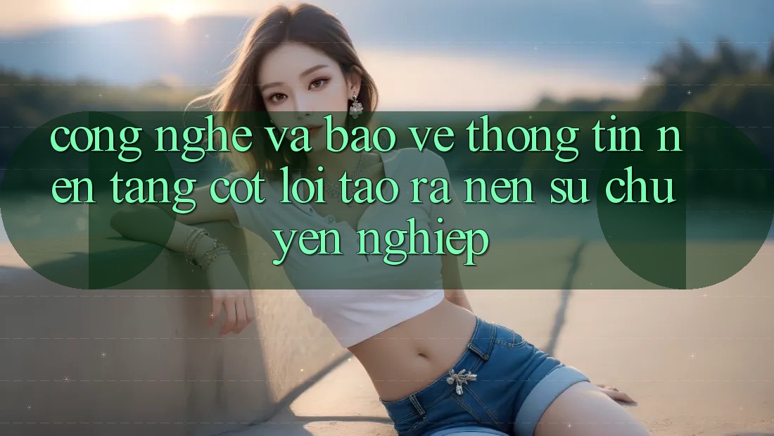 Công Nghệ Và Bảo vệ thông tin – Nền Tảng Cốt Lõi Tạo ra Nên Sự Chuyên nghiệp