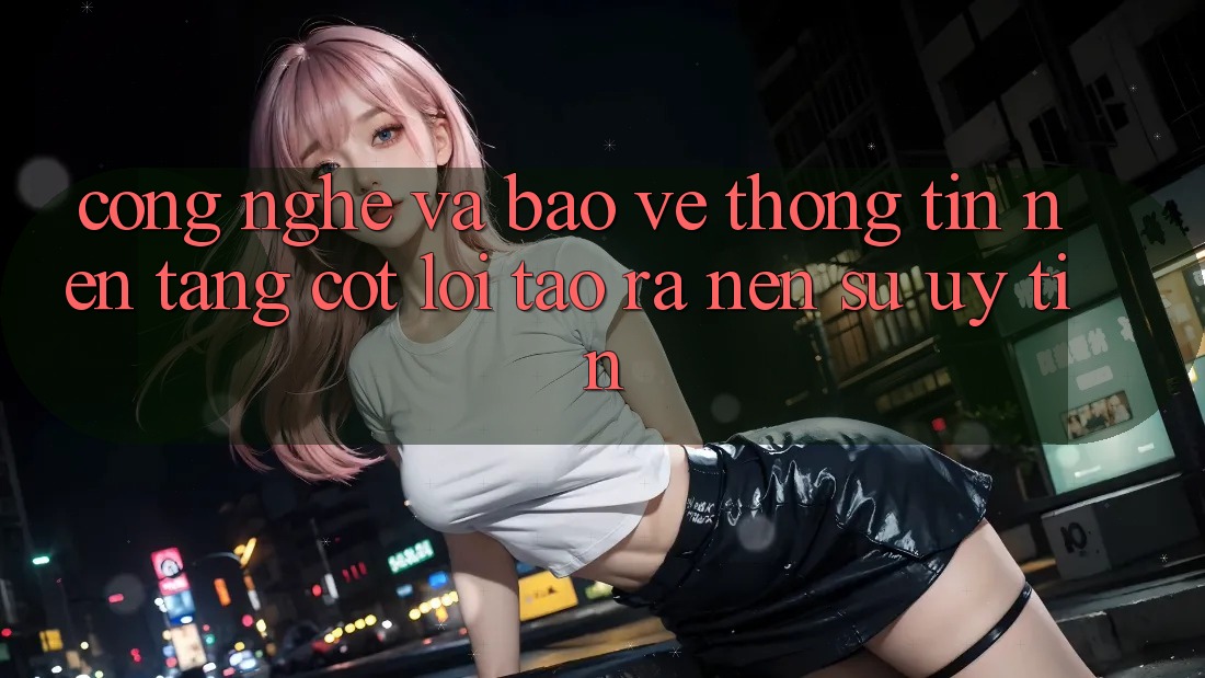 Công Nghệ Và Bảo vệ thông tin – Nền Tảng Cốt Lõi Tạo ra Nên Sự Uy Tín