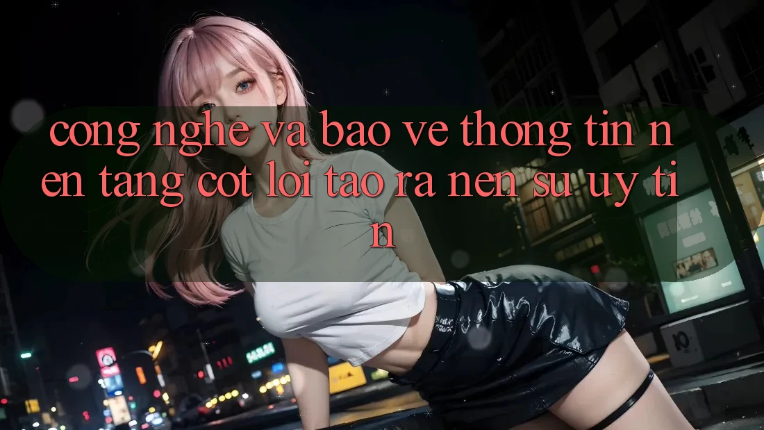 Công Nghệ Và Bảo vệ thông tin – Nền Tảng Cốt Lõi Tạo ra Nên Sự Uy Tín