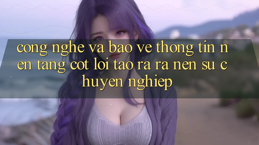 Công Nghệ Và Bảo vệ thông tin – Nền Tảng Cốt Lõi Tạo ra ra Nên Sự Chuyên nghiệp
