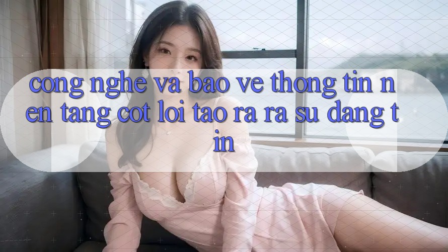Công Nghệ Và Bảo vệ thông tin – Nền Tảng Cốt Lõi Tạo ra ra Sự Đáng tin