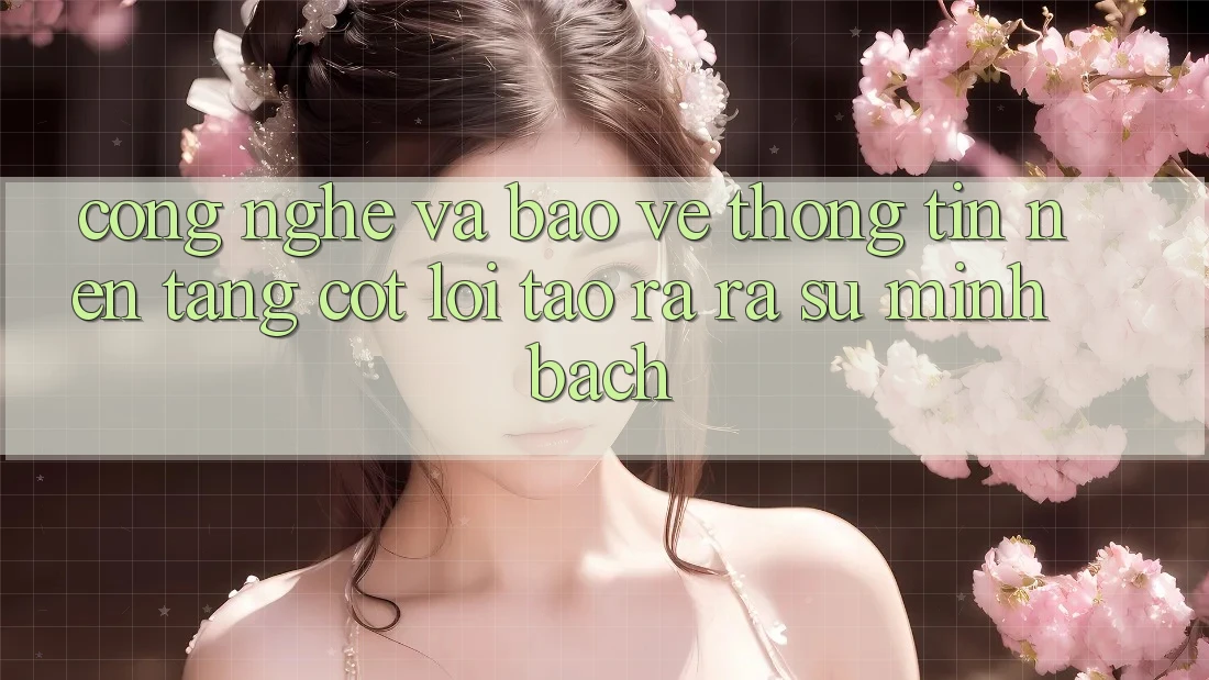 Công Nghệ Và Bảo vệ thông tin – Nền Tảng Cốt Lõi Tạo ra ra Sự Minh bạch