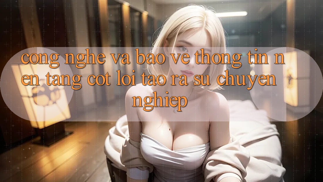 Công Nghệ Và Bảo vệ thông tin – Nền Tảng Cốt Lõi Tạo ra Sự Chuyên nghiệp Công Nghệ Và Bảo vệ thông tin – Nền Tảng Cốt Lõi Tạo ra Sự Chuyên nghiệp