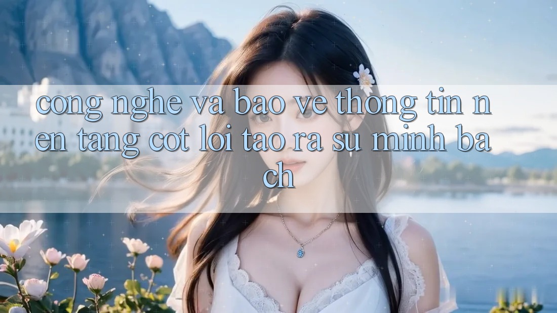 Công Nghệ Và Bảo vệ thông tin – Nền Tảng Cốt Lõi Tạo ra Sự Minh bạch