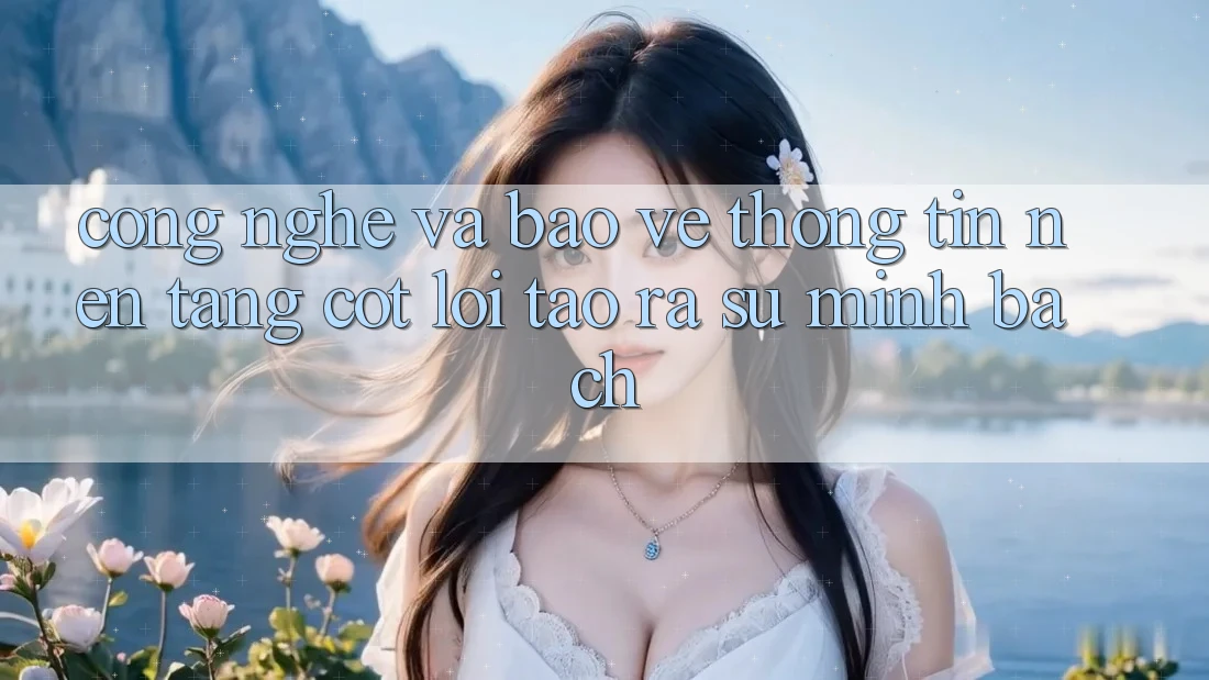 Công Nghệ Và Bảo vệ thông tin – Nền Tảng Cốt Lõi Tạo ra Sự Minh bạch