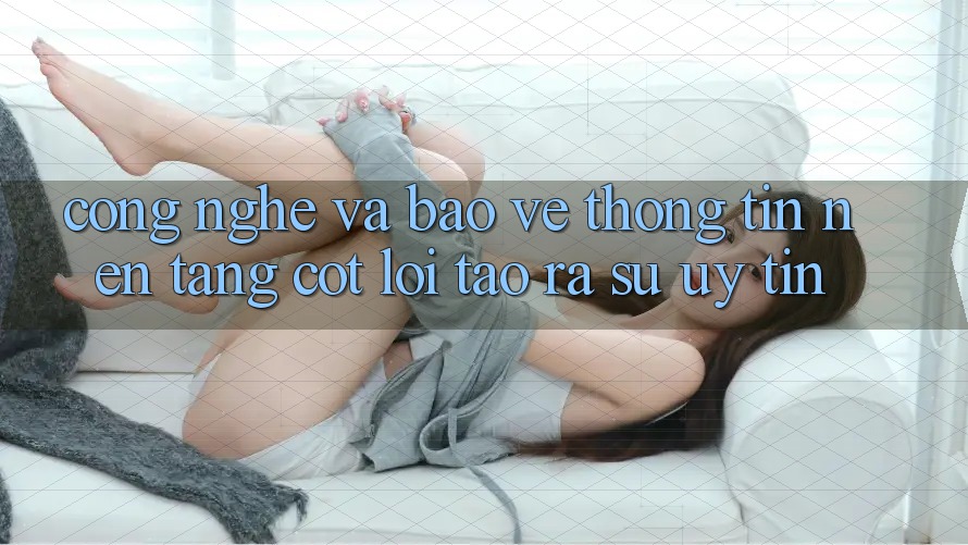 Công Nghệ Và Bảo vệ thông tin – Nền Tảng Cốt Lõi Tạo ra Sự Uy Tín