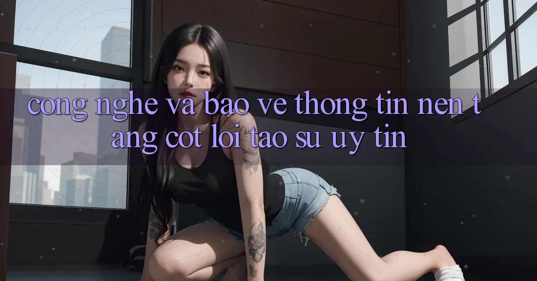 Công Nghệ Và Bảo vệ thông tin – Nền Tảng Cốt Lõi Tạo Sự Uy Tín Công Nghệ Và Bảo vệ thông tin – Nền Tảng Cốt Lõi Tạo Sự Uy Tín