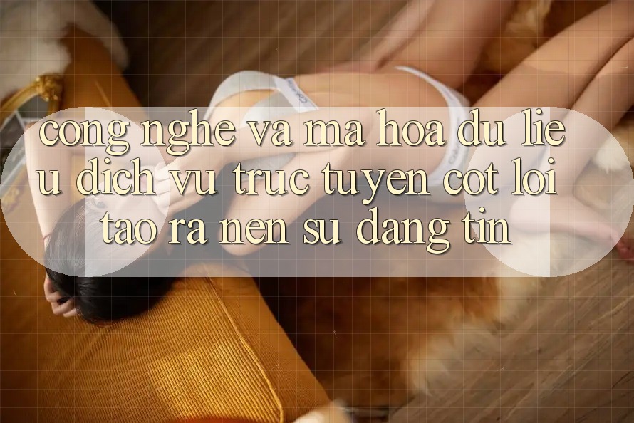 Công Nghệ Và Mã hóa dữ liệu – Dịch vụ trực tuyến Cốt Lõi Tạo ra Nên Sự Đáng tin