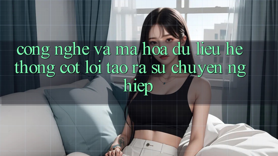 Công Nghệ Và Mã hóa dữ liệu – Hệ thống Cốt Lõi Tạo ra Sự Chuyên nghiệp