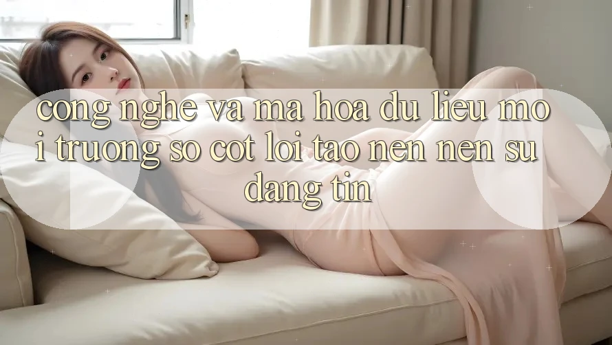 Công Nghệ Và Mã hóa dữ liệu – Môi trường số Cốt Lõi Tạo nên Nên Sự Đáng tin