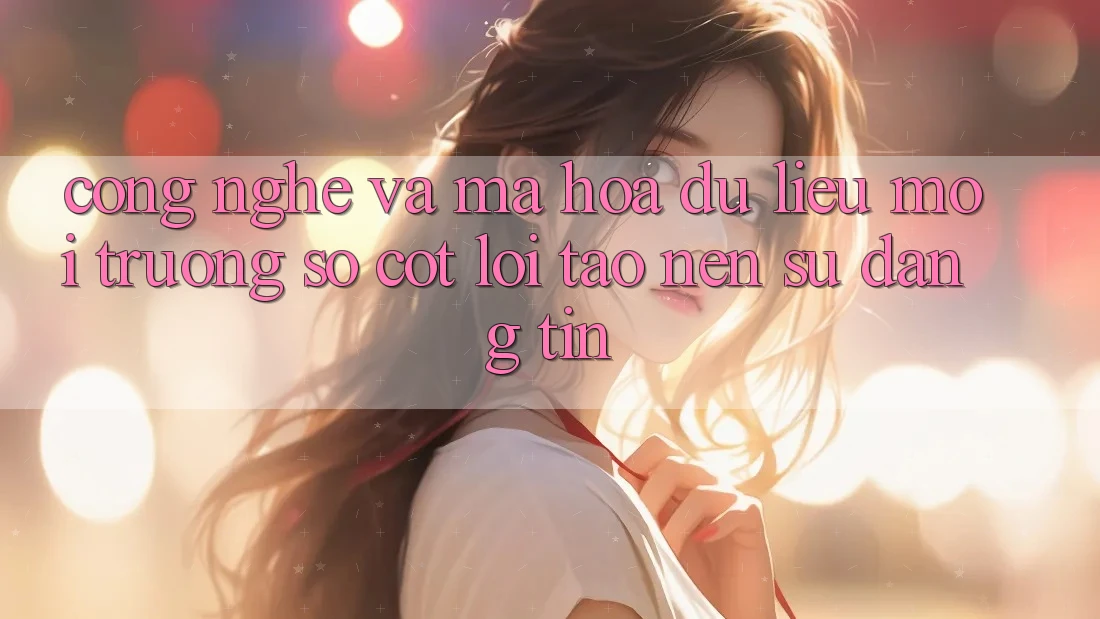 Công Nghệ Và Mã hóa dữ liệu – Môi trường số Cốt Lõi Tạo Nên Sự Đáng tin