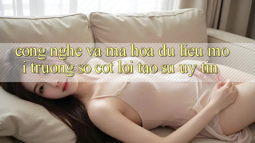 Công Nghệ Và Mã hóa dữ liệu – Môi trường số Cốt Lõi Tạo Sự Uy Tín