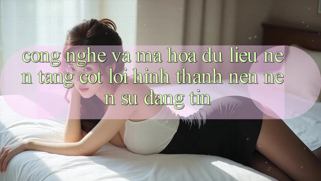 Công Nghệ Và Mã hóa dữ liệu – Nền Tảng Cốt Lõi Hình thành nên Nên Sự Đáng tin
