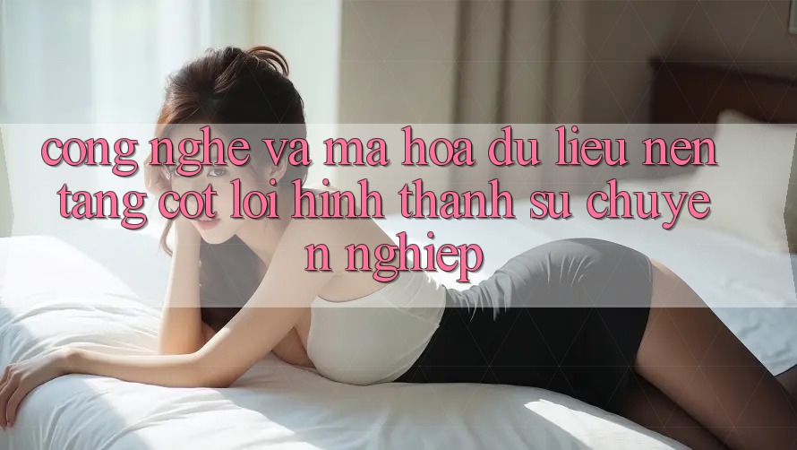 Công Nghệ Và Mã hóa dữ liệu – Nền Tảng Cốt Lõi Hình thành Sự Chuyên nghiệp