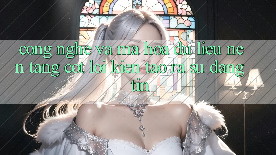 Công Nghệ Và Mã hóa dữ liệu – Nền Tảng Cốt Lõi Kiến tạo ra Sự Đáng tin