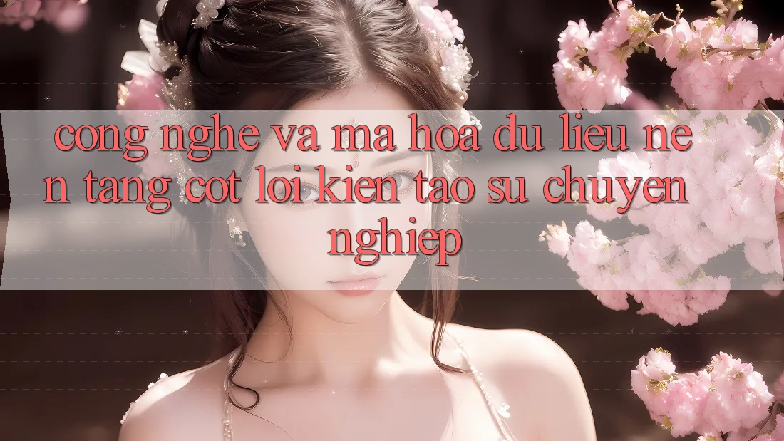 Công Nghệ Và Mã hóa dữ liệu – Nền Tảng Cốt Lõi Kiến tạo Sự Chuyên nghiệp