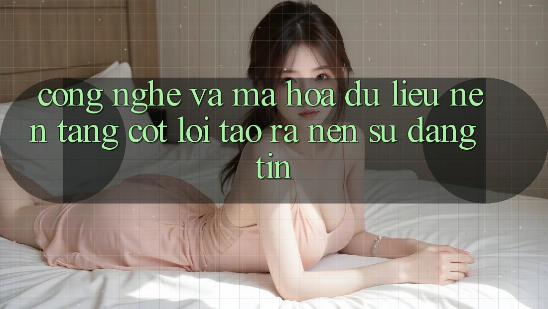 Công Nghệ Và Mã hóa dữ liệu – Nền tảng Cốt Lõi Tạo ra Nên Sự Đáng tin