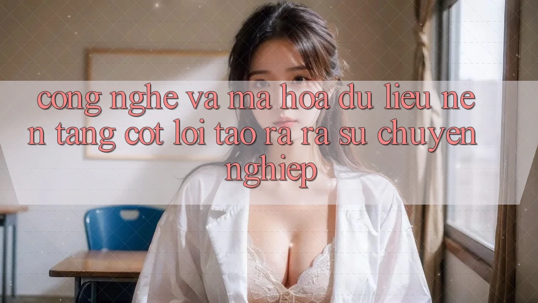Công Nghệ Và Mã hóa dữ liệu – Nền Tảng Cốt Lõi Tạo ra ra Sự Chuyên nghiệp