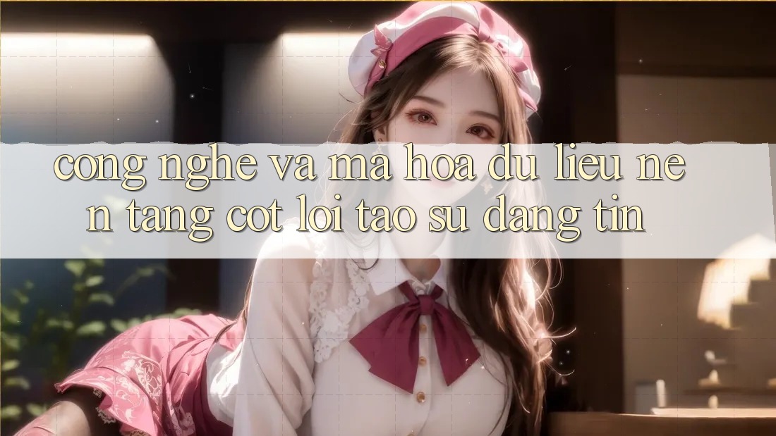 Công Nghệ Và Mã hóa dữ liệu – Nền Tảng Cốt Lõi Tạo Sự Đáng tin